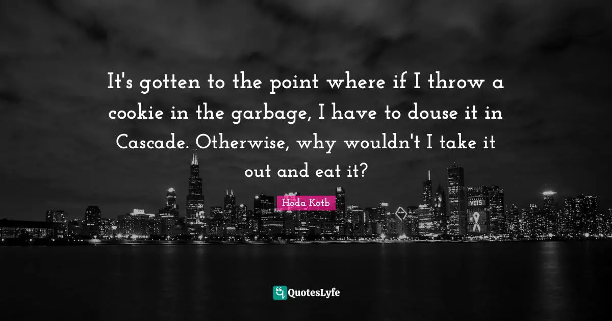 It's gotten to the point where if I throw a cookie in the garbage, I have to douse it in Cascade. Otherwise, why wouldn't I take it out and eat it?