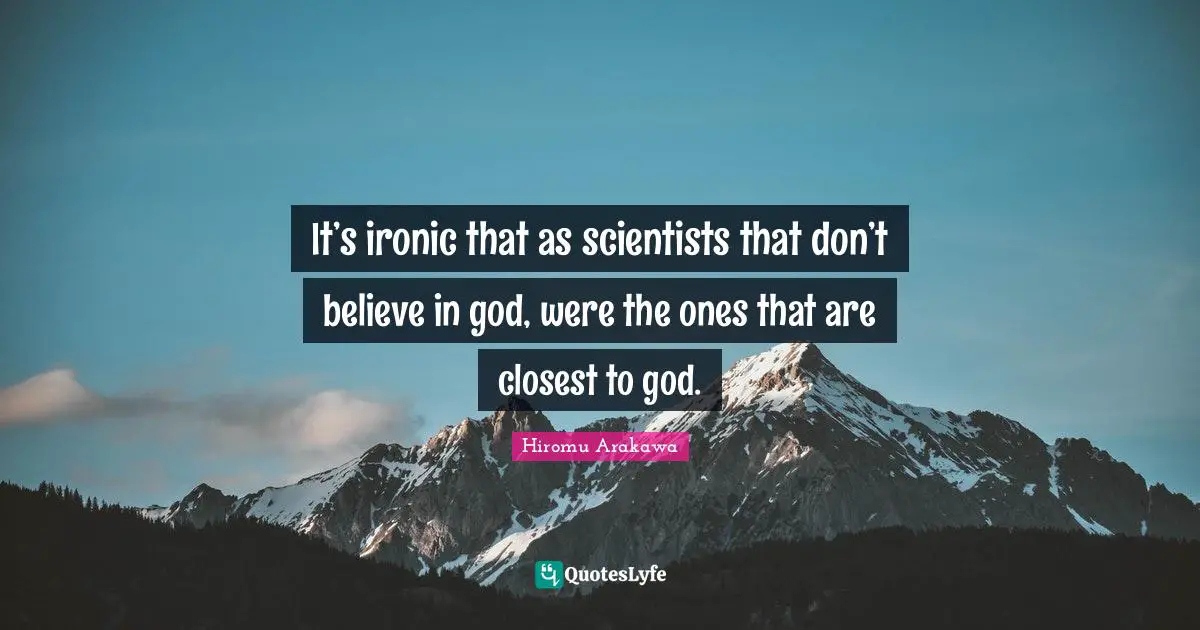 It’s ironic that as scientists that don’t believe in god, were the ones that are closest to god.