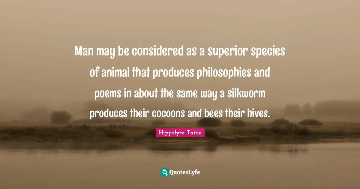 Man may be considered as a superior species of animal that produces philosophies and poems in about the same way a silkworm produces their cocoons and bees their hives.
