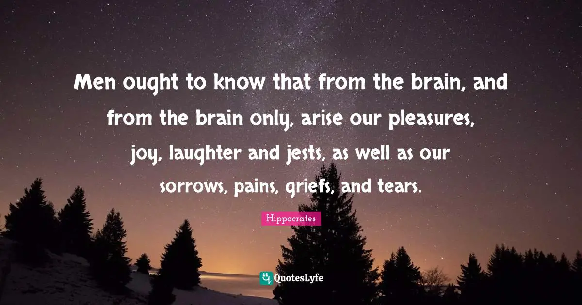 Men ought to know that from the brain, and from the brain only, arise our pleasures, joy, laughter and jests, as well as our sorrows, pains, griefs, and tears.