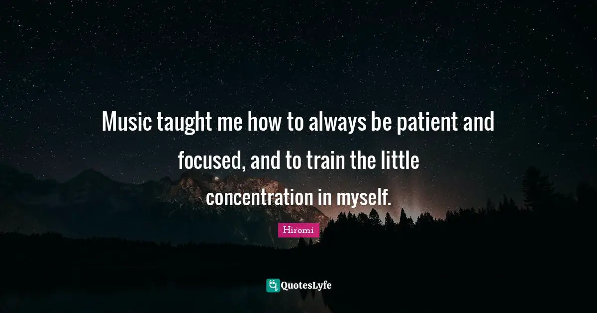 Music taught me how to always be patient and focused, and to train the little concentration in myself.