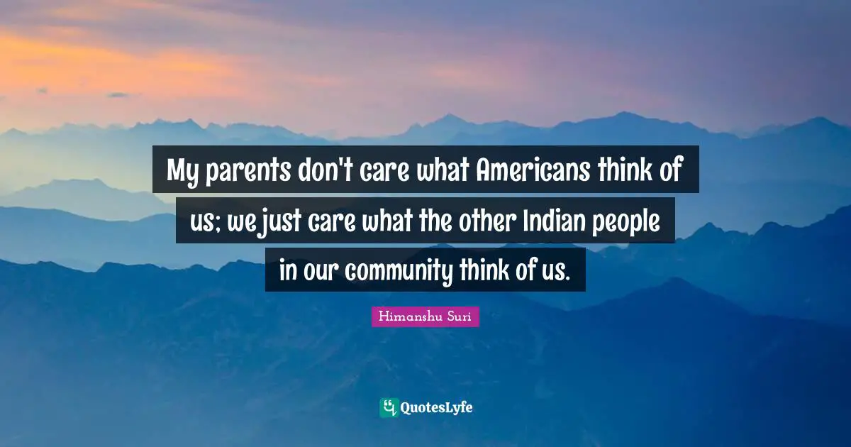 My parents don't care what Americans think of us; we just care what the other Indian people in our community think of us.