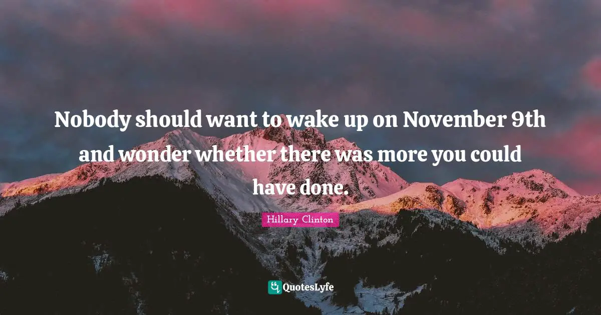 Nobody should want to wake up on November 9th and wonder whether there was more you could have done.