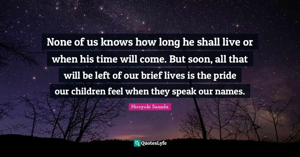 None of us knows how long he shall live or when his time will come. But soon, all that will be left of our brief lives is the pride our children feel when they speak our names.