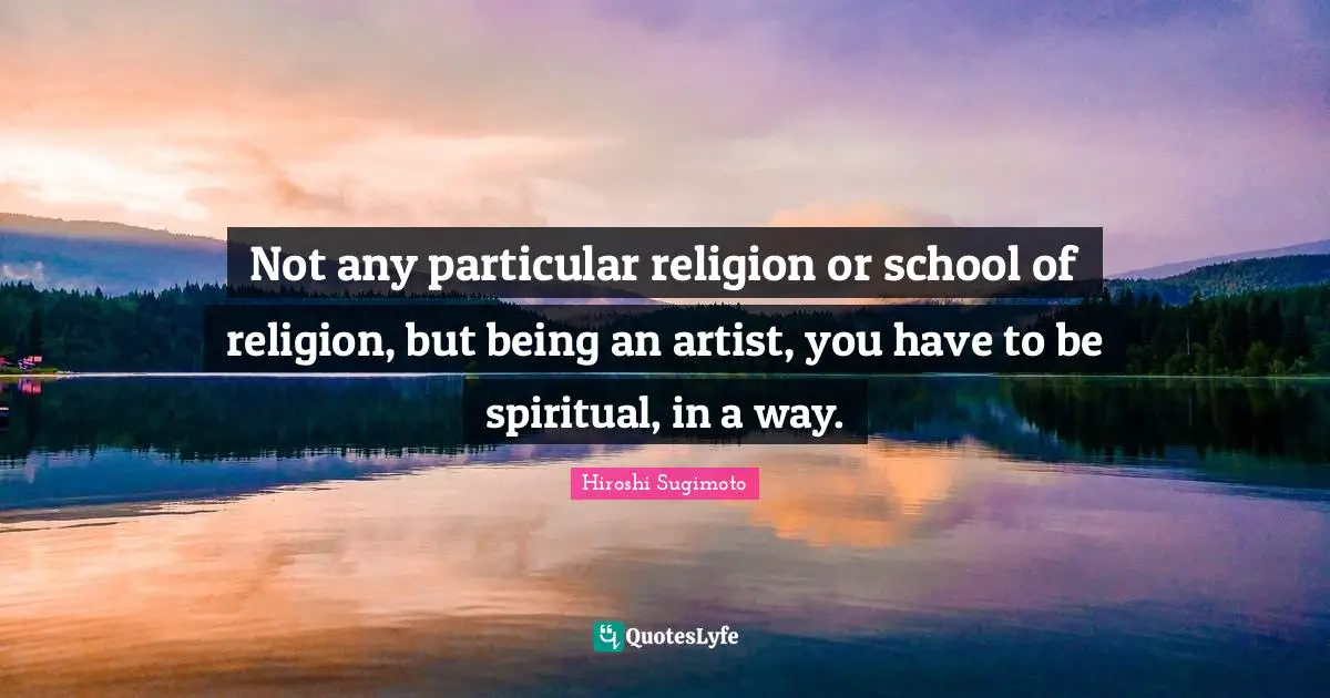 Not any particular religion or school of religion, but being an artist, you have to be spiritual, in a way.