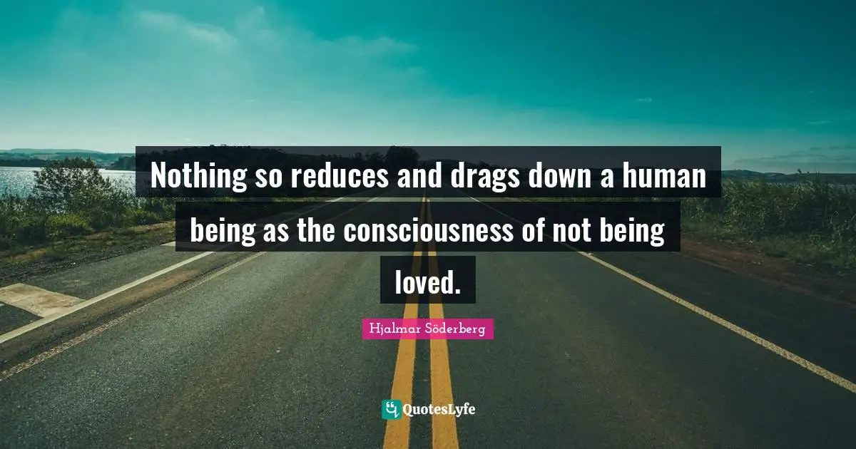 Nothing so reduces and drags down a human being as the consciousness of not being loved.