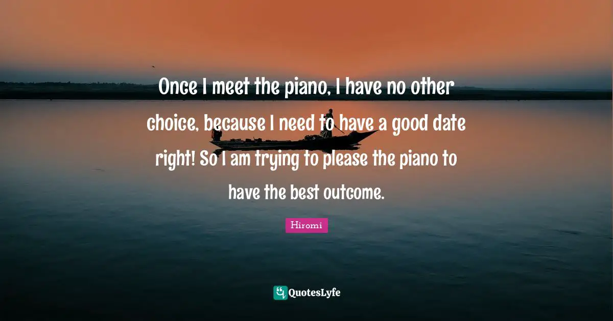 Once I meet the piano, I have no other choice, because I need to have a good date right! So I am trying to please the piano to have the best outcome.