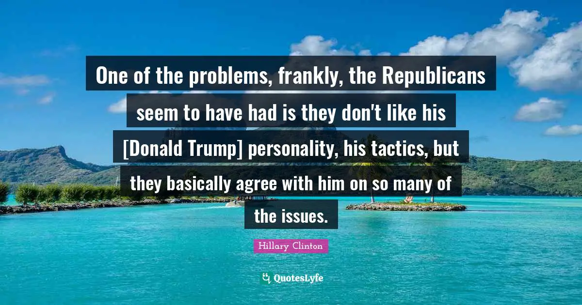 One of the problems, frankly, the Republicans seem to have had is they don't like his [Donald Trump] personality, his tactics, but they basically agree with him on so many of the issues.