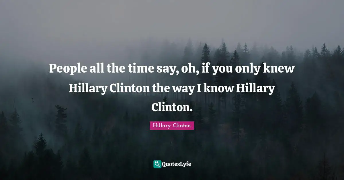 People all the time say, oh, if you only knew Hillary Clinton the way I know Hillary Clinton.