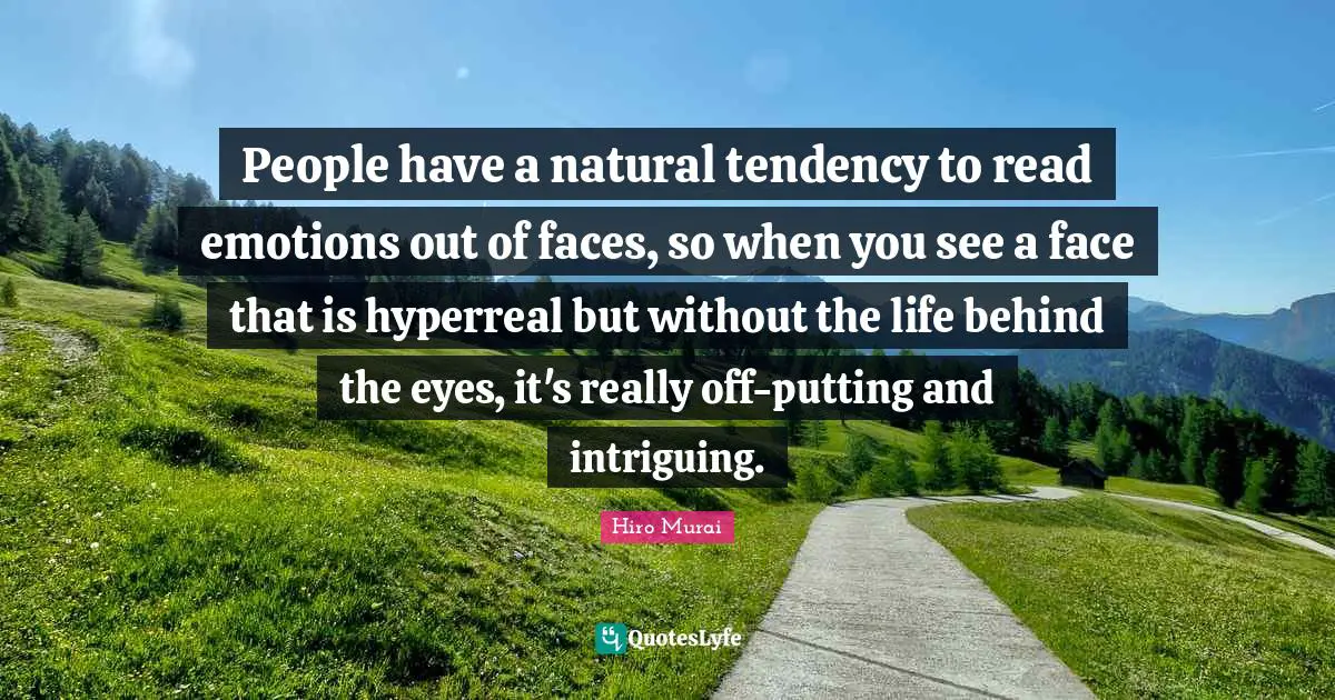 People have a natural tendency to read emotions out of faces, so when you see a face that is hyperreal but without the life behind the eyes, it's really off-putting and intriguing.