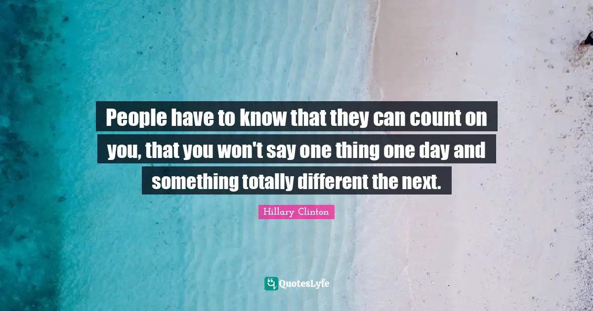 People have to know that they can count on you, that you won't say one thing one day and something totally different the next.