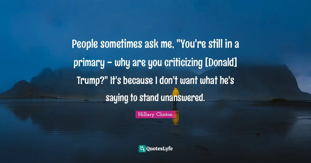 People sometimes ask me, "You're still in a primary - why are you criticizing [Donald] Trump?" It's because I don't want what he's saying to stand unanswered.