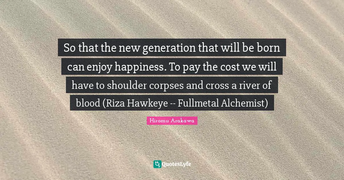So that the new generation that will be born can enjoy happiness. To pay the cost we will have to shoulder corpses and cross a river of blood (Riza Hawkeye -- Fullmetal Alchemist)