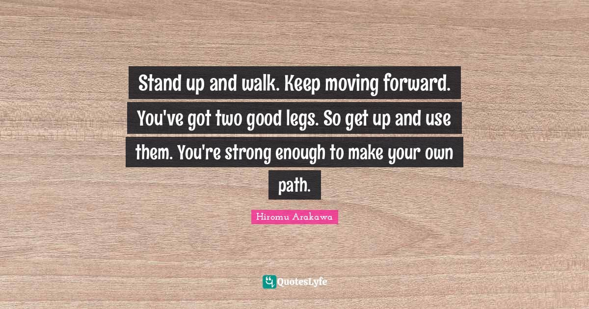 Stand up and walk. Keep moving forward. You've got two good legs. So g