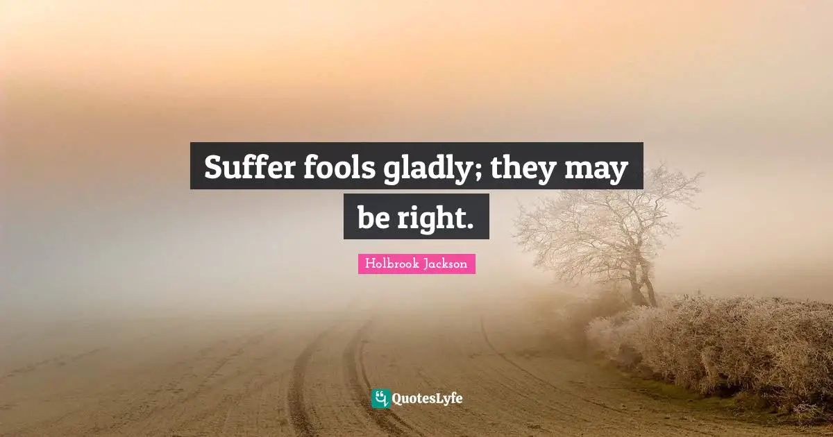 Suffer fools gladly; they may be right.