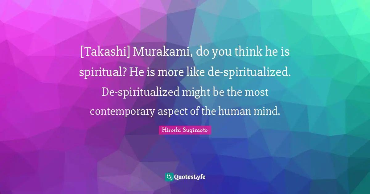 [Takashi] Murakami, do you think he is spiritual? He is more like de-spiritualized. De-spiritualized might be the most contemporary aspect of the human mind.