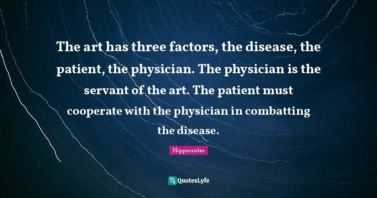 The art has three factors, the disease, the patient, the physician. The physician is the servant of the art. The patient must cooperate with the physician in combatting the disease.