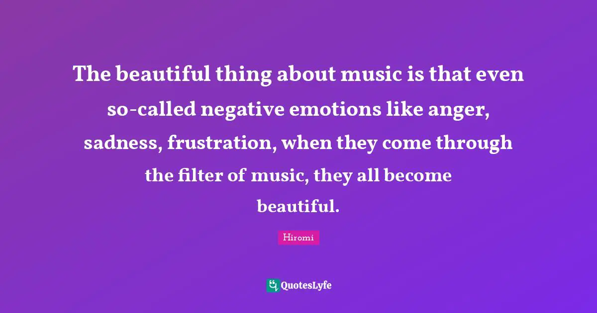 The beautiful thing about music is that even so-called negative emotions like anger, sadness, frustration, when they come through the filter of music, they all become beautiful.
