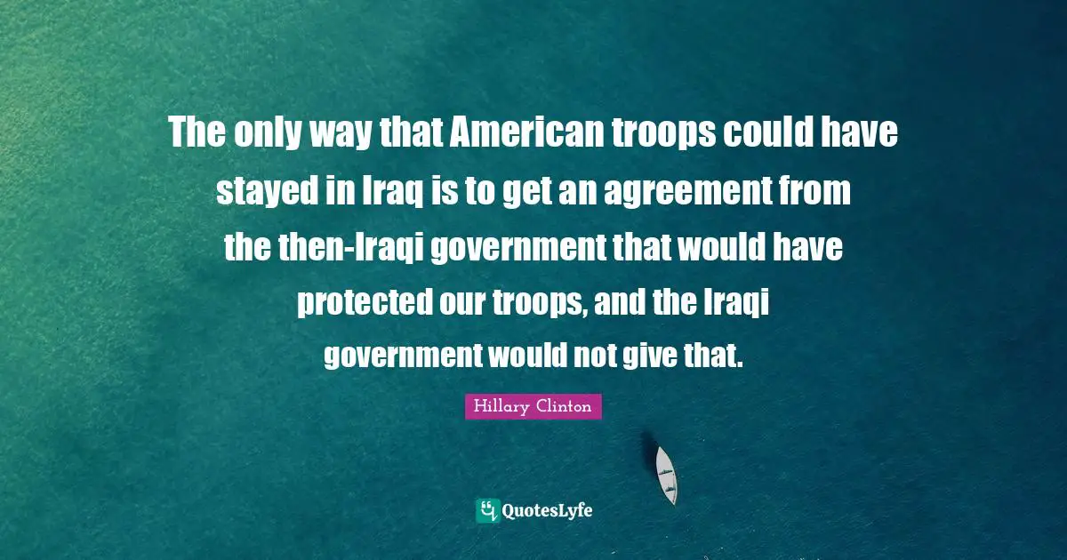 American Troops Quotes: "The only way that American troops could have stayed in Iraq is to get an agreement from the then-Iraqi government that would have protected our troops, and the Iraqi government would not give that."