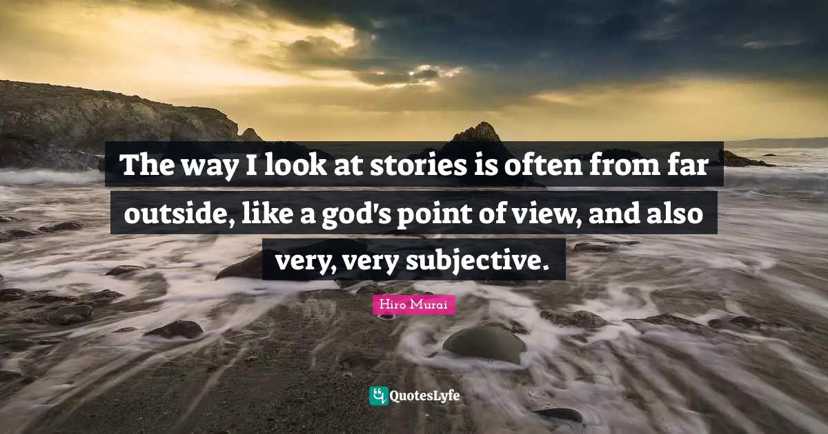 The way I look at stories is often from far outside, like a god's point of view, and also very, very subjective.