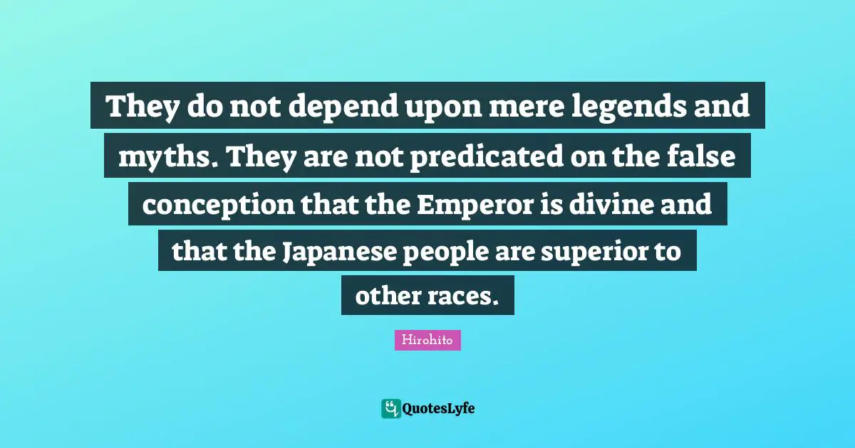 They do not depend upon mere legends and myths. They are not predicated on the false conception that the Emperor is divine and that the Japanese people are superior to other races.
