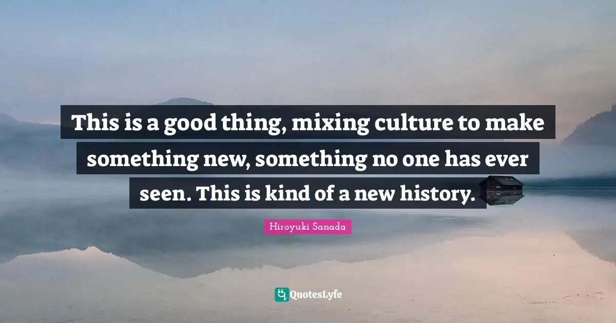 This is a good thing, mixing culture to make something new, something no one has ever seen. This is kind of a new history.