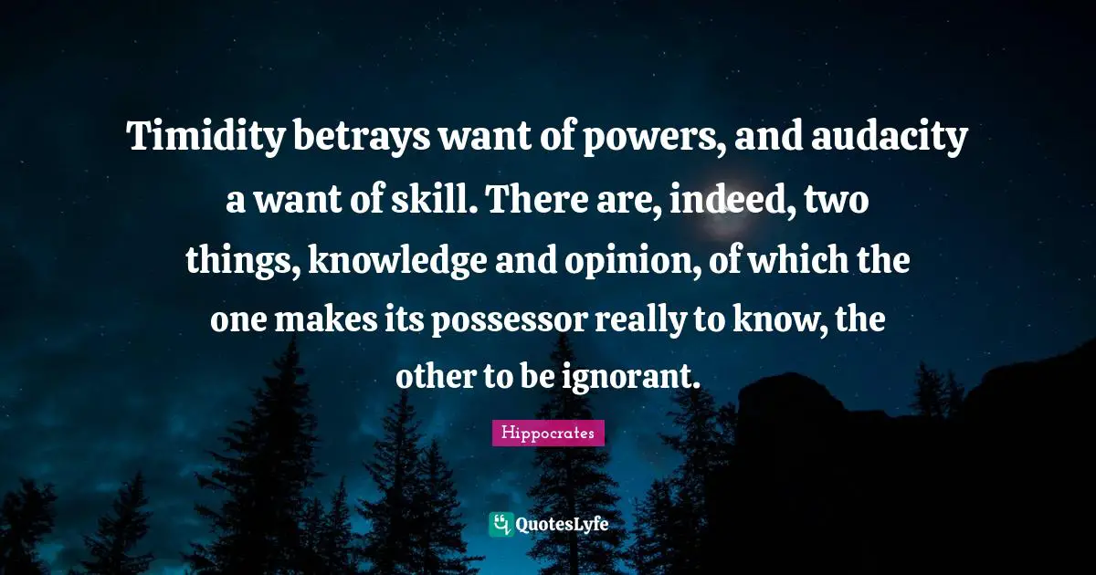 Timidity betrays want of powers, and audacity a want of skill. There are, indeed, two things, knowledge and opinion, of which the one makes its possessor really to know, the other to be ignorant.
