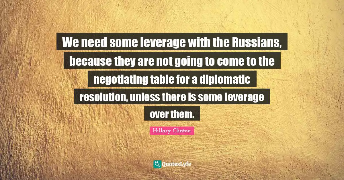We need some leverage with the Russians, because they are not going to come to the negotiating table for a diplomatic resolution, unless there is some leverage over them.