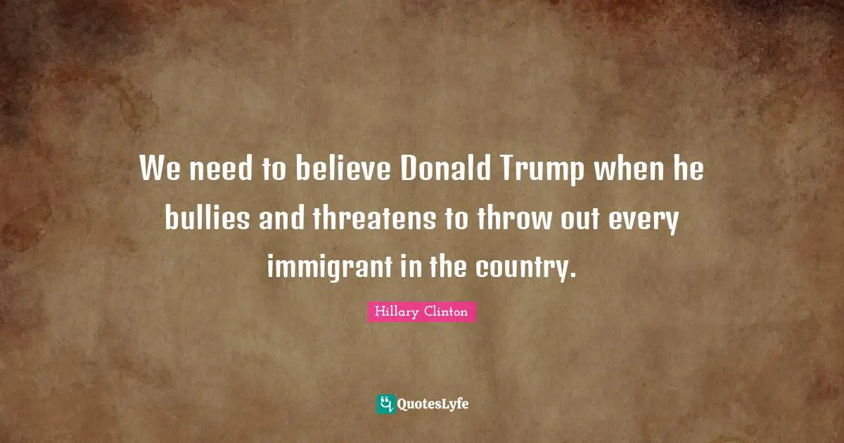 We need to believe Donald Trump when he bullies and threatens to throw out every immigrant in the country.