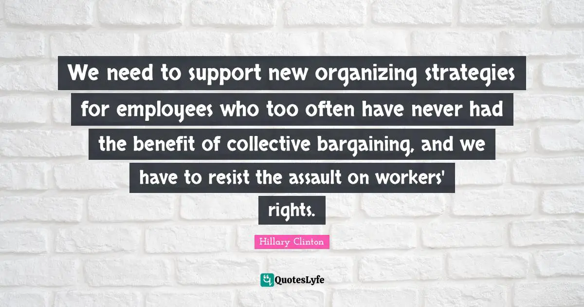 We need to support new organizing strategies for employees who too often have never had the benefit of collective bargaining, and we have to resist the assault on workers' rights.