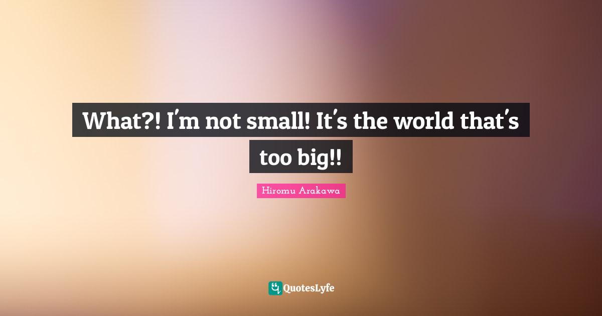 What?! I'm not small! It's the world that's too big!!