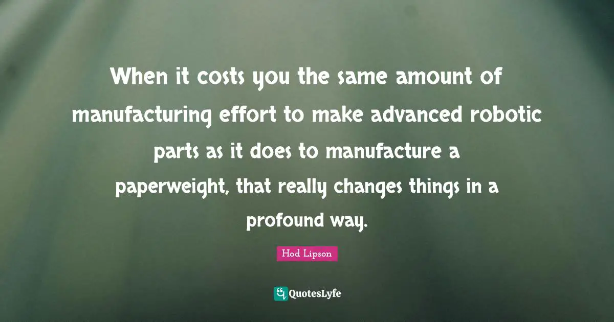When it costs you the same amount of manufacturing effort to make advanced robotic parts as it does to manufacture a paperweight, that really changes things in a profound way.