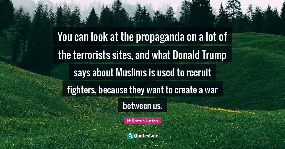 You can look at the propaganda on a lot of the terrorists sites, and what Donald Trump says about Muslims is used to recruit fighters, because they want to create a war between us.