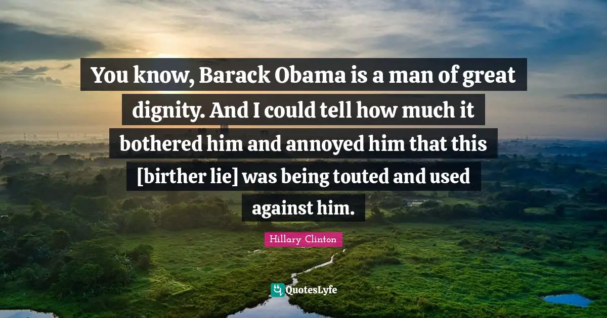 You know, Barack Obama is a man of great dignity. And I could tell how much it bothered him and annoyed him that this [birther lie] was being touted and used against him.