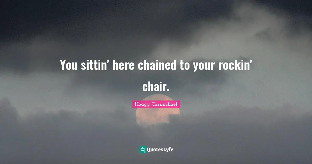 You sittin' here chained to your rockin' chair.
