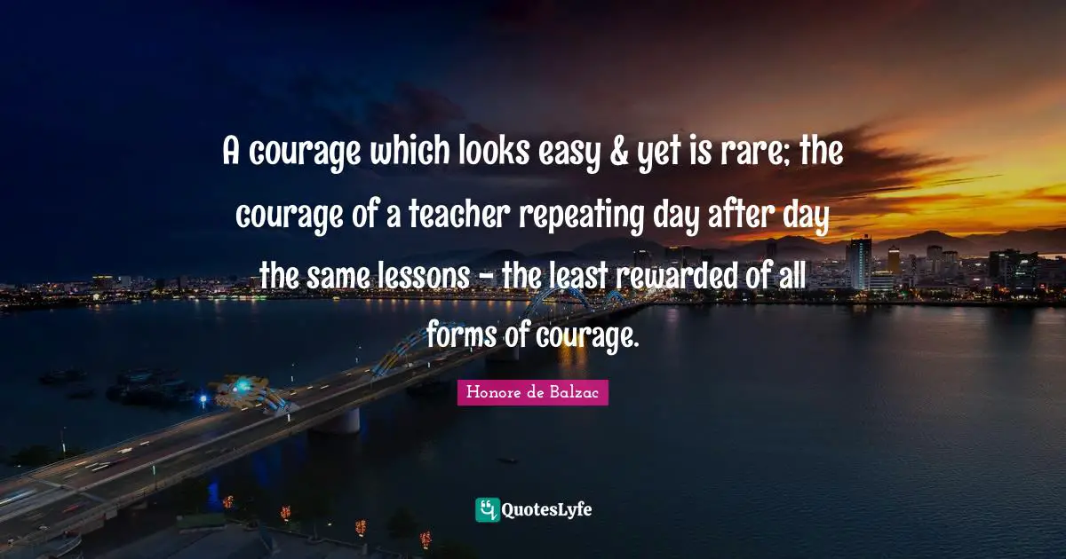 A courage which looks easy & yet is rare; the courage of a teacher repeating day after day the same lessons - the least rewarded of all forms of courage.