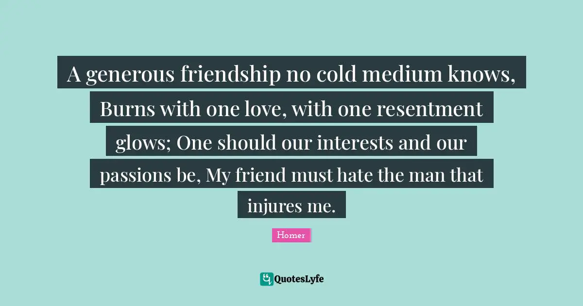 A generous friendship no cold medium knows, Burns with one love, with one resentment glows; One should our interests and our passions be, My friend must hate the man that injures me.