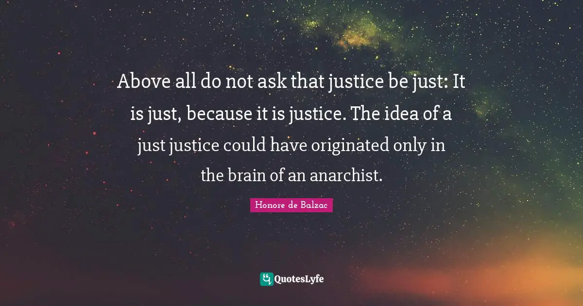 Above all do not ask that justice be just: It is just, because it is justice. The idea of a just justice could have originated only in the brain of an anarchist.