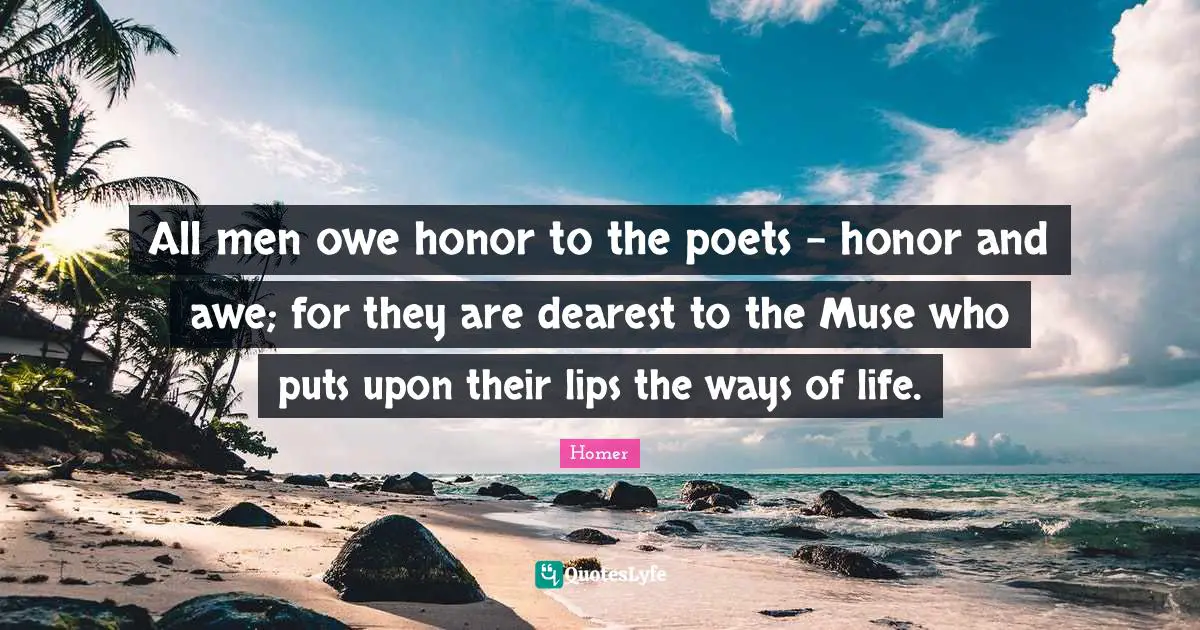 All men owe honor to the poets - honor and awe; for they are dearest to the Muse who puts upon their lips the ways of life.