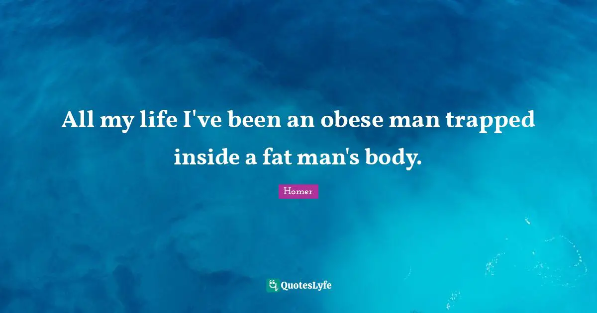 All my life I've been an obese man trapped inside a fat man's body.
