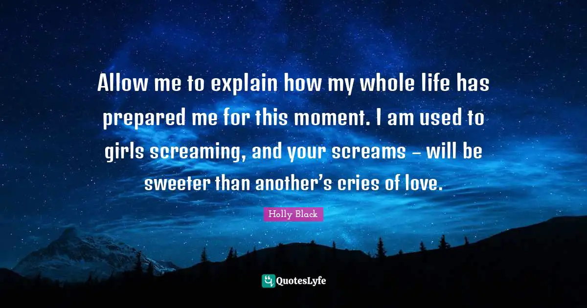 Allow me to explain how my whole life has prepared me for this moment. I am used to girls screaming, and your screams – will be sweeter than another’s cries of love.