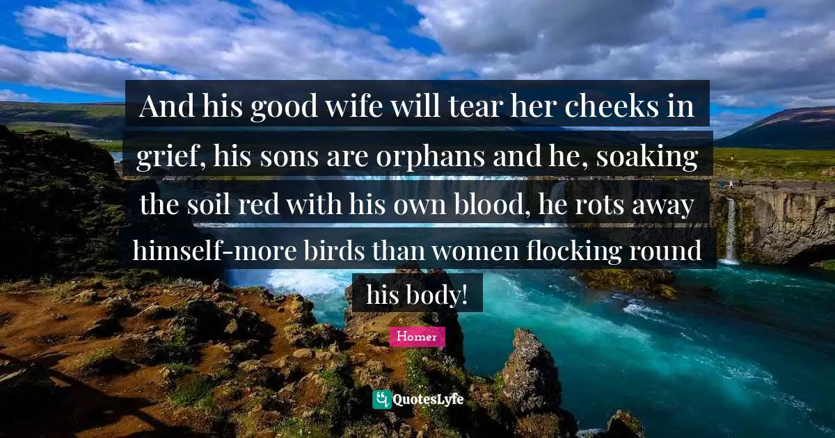 And his good wife will tear her cheeks in grief, his sons are orphans and he, soaking the soil red with his own blood, he rots away himself-more birds than women flocking round his body!
