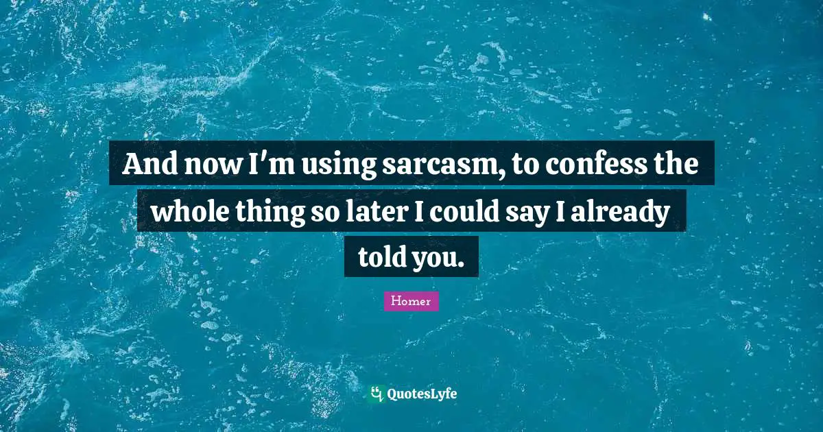And now I'm using sarcasm, to confess the whole thing so later I could say I already told you.