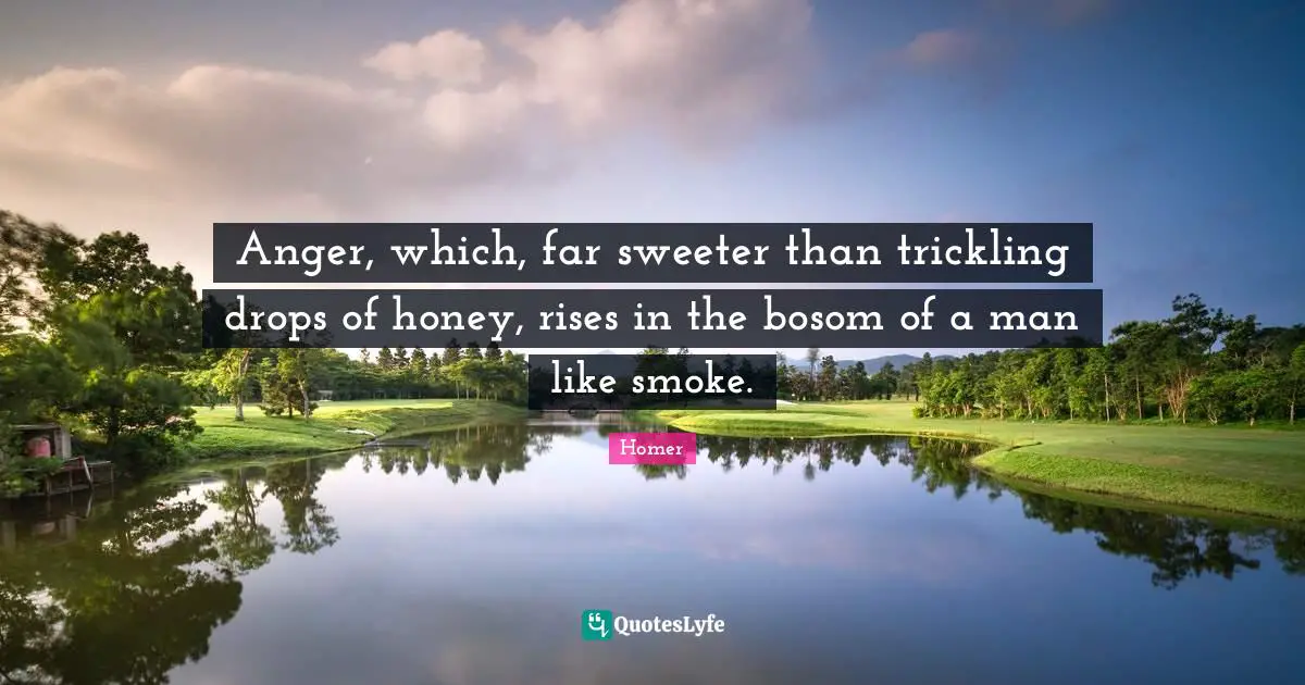 Anger, which, far sweeter than trickling drops of honey, rises in the bosom of a man like smoke.