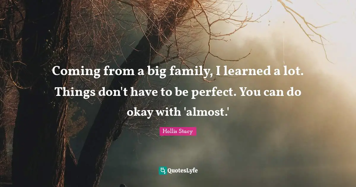Coming from a big family, I learned a lot. Things don't have to be perfect. You can do okay with 'almost.'