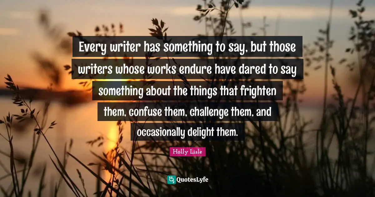 Every writer has something to say, but those writers whose works endure have dared to say something about the things that frighten them, confuse them, challenge them, and occasionally delight them.