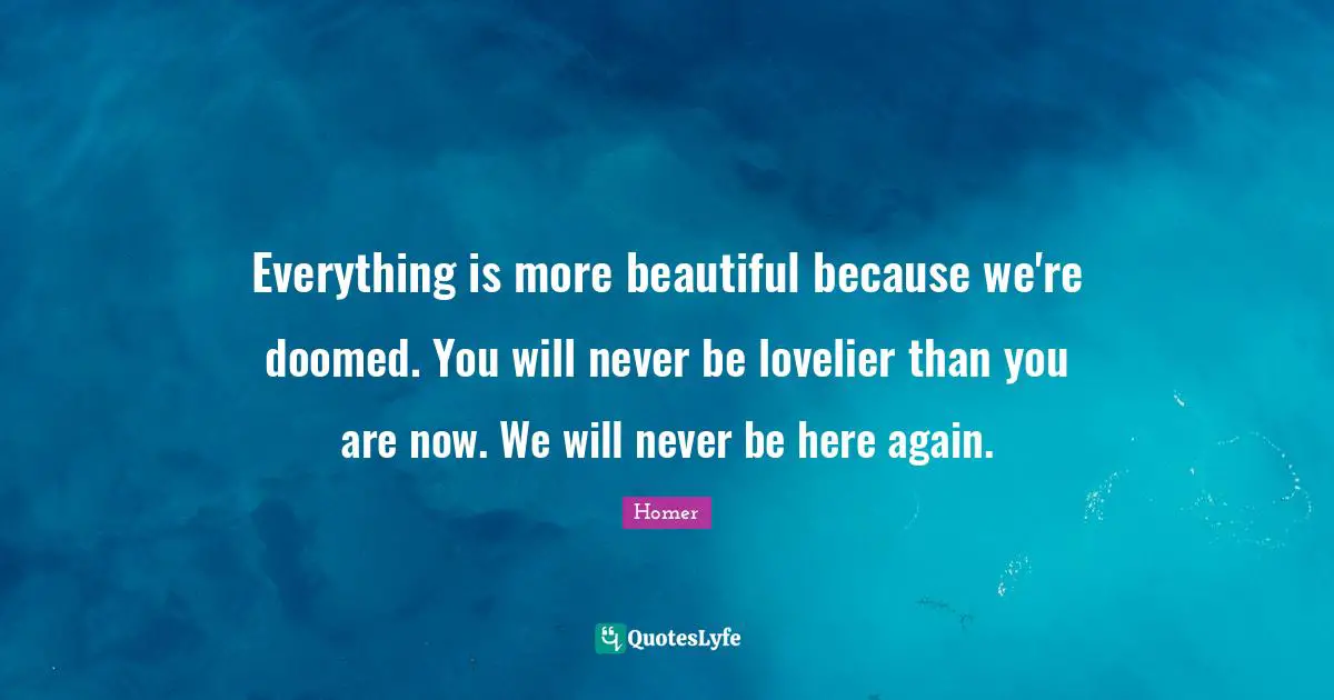Everything is more beautiful because we're doomed. You will never be lovelier than you are now. We will never be here again.