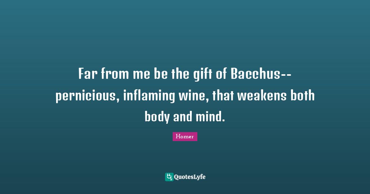 Far from me be the gift of Bacchus--pernicious, inflaming wine, that weakens both body and mind.
