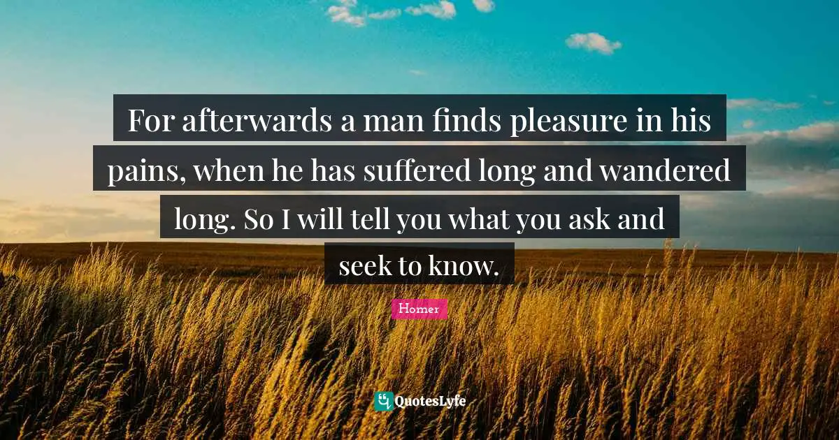 For afterwards a man finds pleasure in his pains, when he has suffered long and wandered long. So I will tell you what you ask and seek to know.