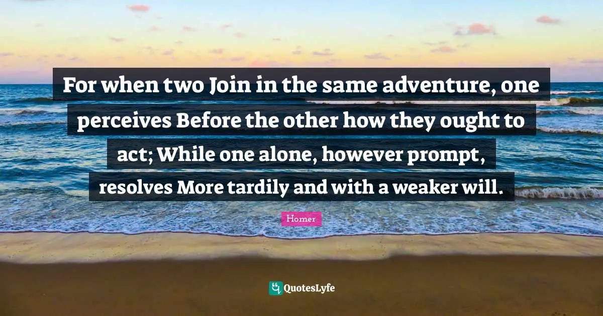 For when two Join in the same adventure, one perceives Before the other how they ought to act; While one alone, however prompt, resolves More tardily and with a weaker will.